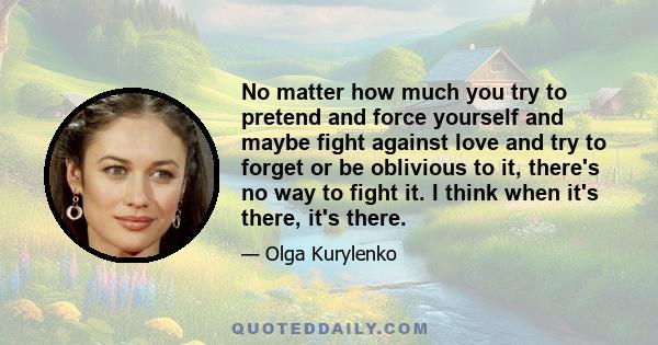 No matter how much you try to pretend and force yourself and maybe fight against love and try to forget or be oblivious to it, there's no way to fight it. I think when it's there, it's there.