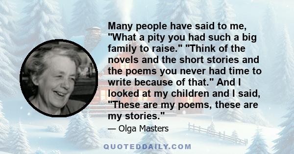 Many people have said to me, What a pity you had such a big family to raise. Think of the novels and the short stories and the poems you never had time to write because of that. And I looked at my children and I said,