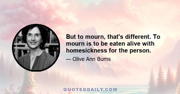 But to mourn, that's different. To mourn is to be eaten alive with homesickness for the person.