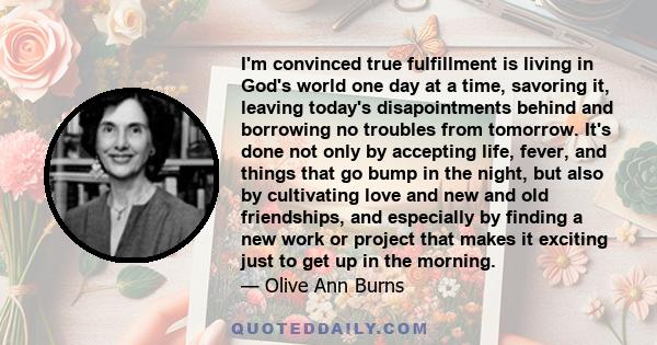 I'm convinced true fulfillment is living in God's world one day at a time, savoring it, leaving today's disapointments behind and borrowing no troubles from tomorrow. It's done not only by accepting life, fever, and