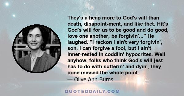 They's a heap more to God's will than death, disapoint-ment, and like thet. Hit's God's will for us to be good and do good, love one another, be forgivin'... He laughed. I reckon I ain't very forgivin', son. I can