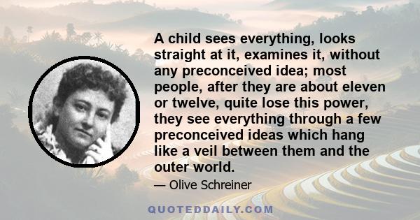 A child sees everything, looks straight at it, examines it, without any preconceived idea; most people, after they are about eleven or twelve, quite lose this power, they see everything through a few preconceived ideas