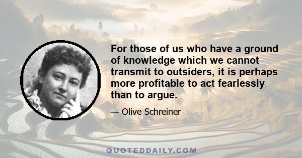 For those of us who have a ground of knowledge which we cannot transmit to outsiders, it is perhaps more profitable to act fearlessly than to argue.