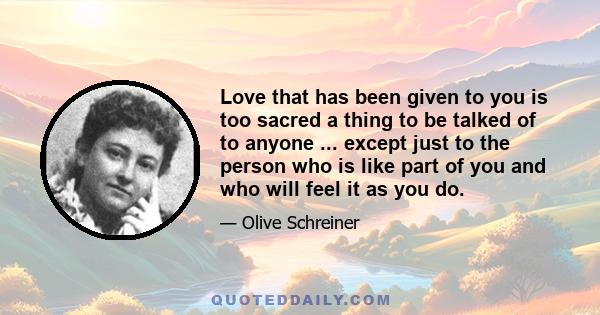 Love that has been given to you is too sacred a thing to be talked of to anyone ... except just to the person who is like part of you and who will feel it as you do.