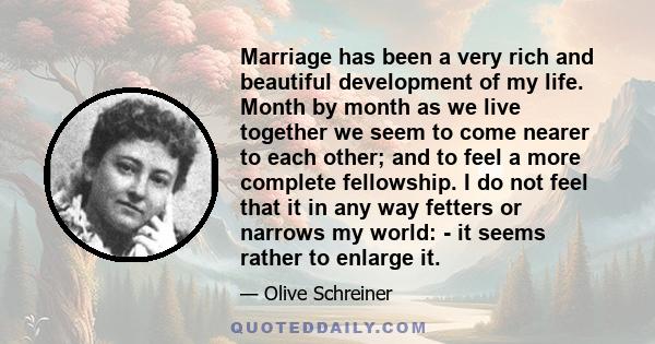 Marriage has been a very rich and beautiful development of my life. Month by month as we live together we seem to come nearer to each other; and to feel a more complete fellowship. I do not feel that it in any way