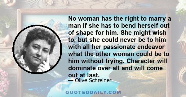 No woman has the right to marry a man if she has to bend herself out of shape for him. She might wish to, but she could never be to him with all her passionate endeavor what the other woman could be to him without