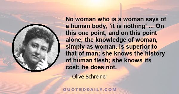 No woman who is a woman says of a human body, 'it is nothing' ... On this one point, and on this point alone, the knowledge of woman, simply as woman, is superior to that of man; she knows the history of human flesh;