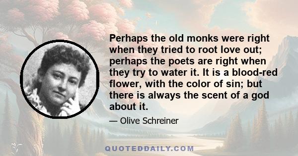 Perhaps the old monks were right when they tried to root love out; perhaps the poets are right when they try to water it. It is a blood-red flower, with the color of sin; but there is always the scent of a god about it.