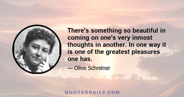 There's something so beautiful in coming on one's very inmost thoughts in another. In one way it is one of the greatest pleasures one has.