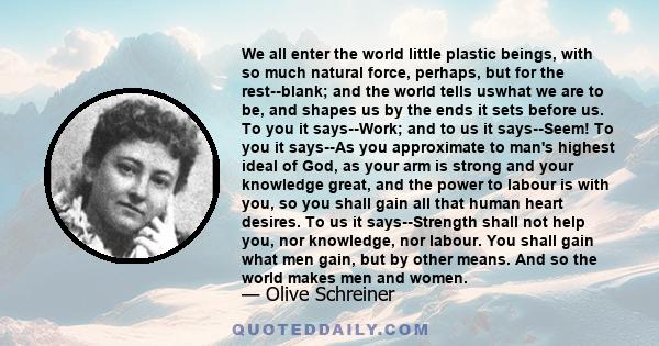 We all enter the world little plastic beings, with so much natural force, perhaps, but for the rest--blank; and the world tells uswhat we are to be, and shapes us by the ends it sets before us. To you it says--Work; and 