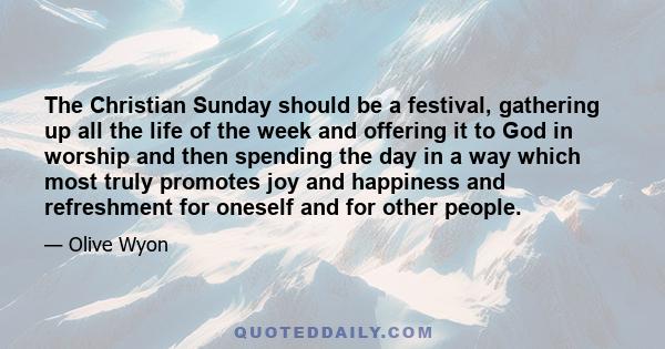 The Christian Sunday should be a festival, gathering up all the life of the week and offering it to God in worship and then spending the day in a way which most truly promotes joy and happiness and refreshment for