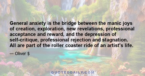 General anxiety is the bridge between the manic joys of creation, exploration, new revelations, professional acceptance and reward, and the depression of self-critique, professional rejection and stagnation. All are