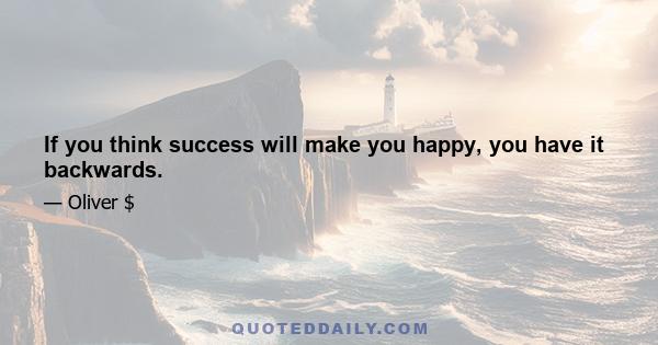 If you think success will make you happy, you have it backwards.