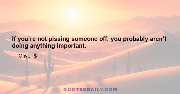 If you’re not pissing someone off, you probably aren’t doing anything important.