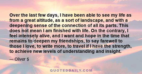 Over the last few days, I have been able to see my life as from a great altitude, as a sort of landscape, and with a deepening sense of the connection of all its parts. This does not mean I am finished with life. On the 