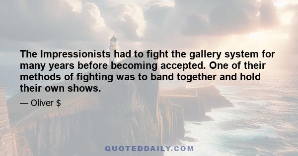 The Impressionists had to fight the gallery system for many years before becoming accepted. One of their methods of fighting was to band together and hold their own shows.