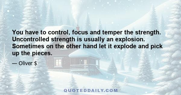 You have to control, focus and temper the strength. Uncontrolled strength is usually an explosion. Sometimes on the other hand let it explode and pick up the pieces.