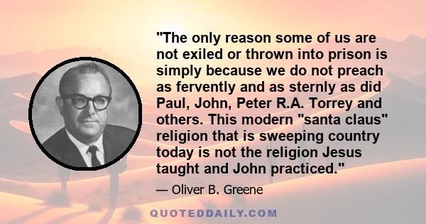 The only reason some of us are not exiled or thrown into prison is simply because we do not preach as fervently and as sternly as did Paul, John, Peter R.A. Torrey and others. This modern santa claus religion that is