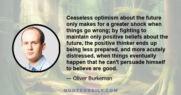 Ceaseless optimism about the future only makes for a greater shock when things go wrong; by fighting to maintain only positive beliefs about the future, the positive thinker ends up being less prepared, and more acutely 