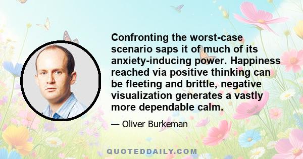 Confronting the worst-case scenario saps it of much of its anxiety-inducing power. Happiness reached via positive thinking can be fleeting and brittle, negative visualization generates a vastly more dependable calm.