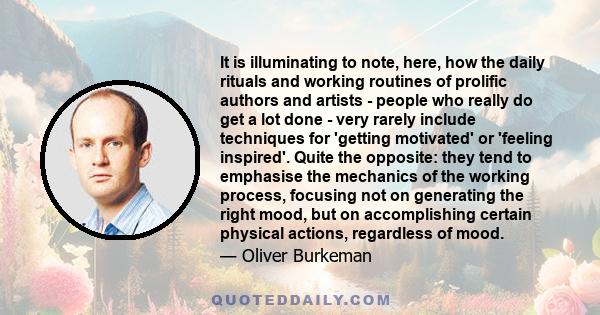 It is illuminating to note, here, how the daily rituals and working routines of prolific authors and artists - people who really do get a lot done - very rarely include techniques for 'getting motivated' or 'feeling