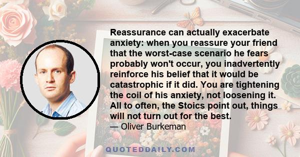 Reassurance can actually exacerbate anxiety: when you reassure your friend that the worst-case scenario he fears probably won't occur, you inadvertently reinforce his belief that it would be catastrophic if it did. You