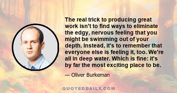 The real trick to producing great work isn't to find ways to eliminate the edgy, nervous feeling that you might be swimming out of your depth. Instead, it's to remember that everyone else is feeling it, too. We're all