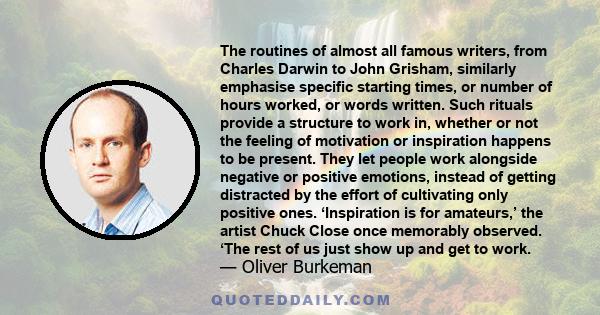 The routines of almost all famous writers, from Charles Darwin to John Grisham, similarly emphasise specific starting times, or number of hours worked, or words written. Such rituals provide a structure to work in,