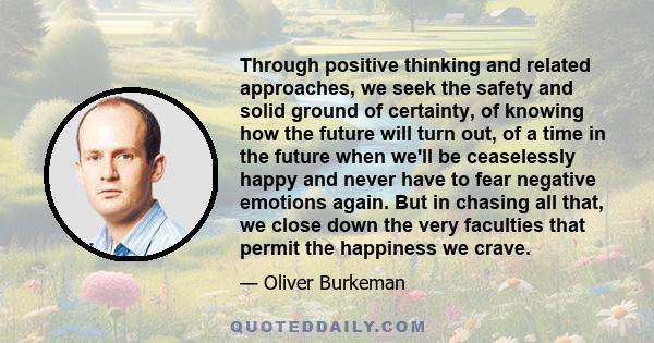 Through positive thinking and related approaches, we seek the safety and solid ground of certainty, of knowing how the future will turn out, of a time in the future when we'll be ceaselessly happy and never have to fear 