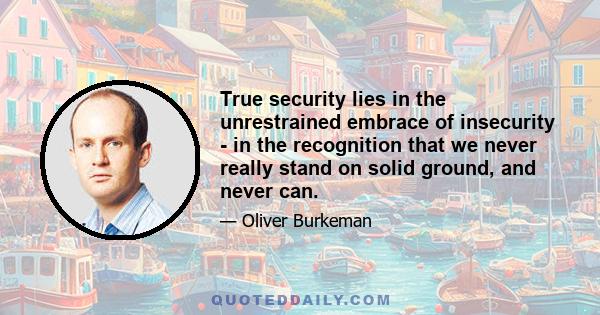 True security lies in the unrestrained embrace of insecurity - in the recognition that we never really stand on solid ground, and never can.