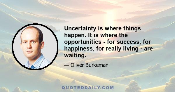 Uncertainty is where things happen. It is where the opportunities - for success, for happiness, for really living - are waiting.