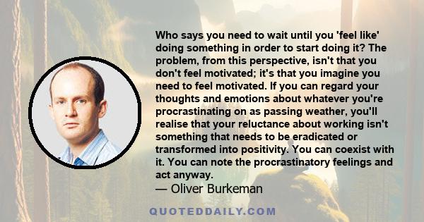 Who says you need to wait until you 'feel like' doing something in order to start doing it? The problem, from this perspective, isn't that you don't feel motivated; it's that you imagine you need to feel motivated. If