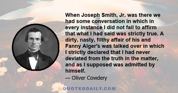 When Joseph Smith, Jr. was there we had some conversation in which in every instance I did not fail to affirm that what I had said was strictly true. A dirty, nasty, filthy affair of his and Fanny Alger's was talked