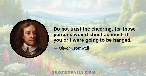 Do not trust the cheering, for those persons would shout as much if you or I were going to be hanged.