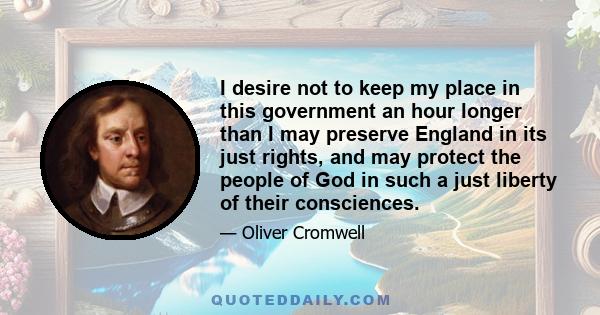 I desire not to keep my place in this government an hour longer than I may preserve England in its just rights, and may protect the people of God in such a just liberty of their consciences.