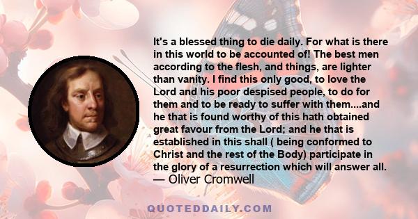 It's a blessed thing to die daily. For what is there in this world to be accounted of! The best men according to the flesh, and things, are lighter than vanity. I find this only good, to love the Lord and his poor