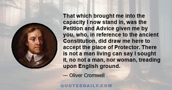 That which brought me into the capacity I now stand in, was the Petition and Advice given me by you, who, in reference to the ancient Constitution, did draw me here to accept the place of Protector. There is not a man