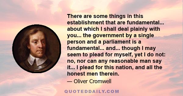 There are some things in this establishment that are fundamental... about which I shall deal plainly with you... the government by a single person and a parliament is a fundamental... and... though I may seem to plead