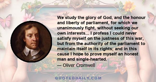 We study the glory of God, and the honour and liberty of parliament, for which we unanimously fight, without seeking our own interests... I profess I could never satisfy myself on the justness of this war, but from the