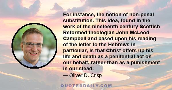 For instance, the notion of non-penal substitution. This idea, found in the work of the nineteenth century Scottish Reformed theologian John McLeod Campbell and based upon his reading of the letter to the Hebrews in