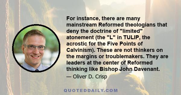 For instance, there are many mainstream Reformed theologians that deny the doctrine of limited atonement (the L in TULIP, the acrostic for the Five Points of Calvinism). These are not thinkers on the margins or