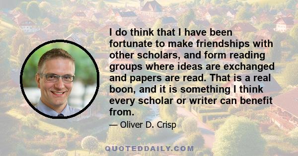 I do think that I have been fortunate to make friendships with other scholars, and form reading groups where ideas are exchanged and papers are read. That is a real boon, and it is something I think every scholar or