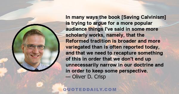 In many ways the book [Saving Calvinism] is trying to argue for a more popular audience things I've said in some more scholarly works, namely, that the Reformed tradition is broader and more variegated than is often