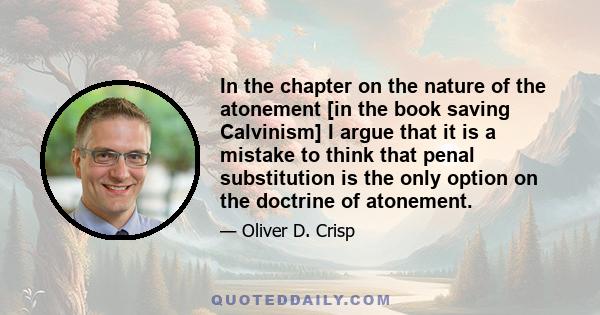 In the chapter on the nature of the atonement [in the book saving Calvinism] I argue that it is a mistake to think that penal substitution is the only option on the doctrine of atonement.