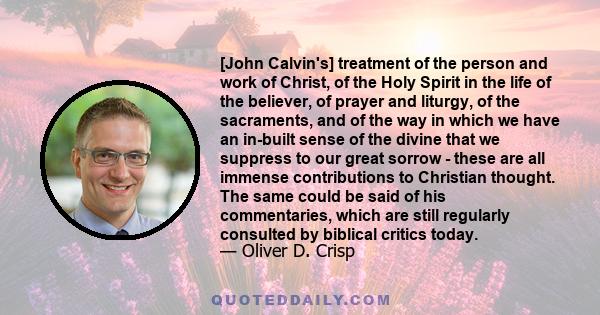 [John Calvin's] treatment of the person and work of Christ, of the Holy Spirit in the life of the believer, of prayer and liturgy, of the sacraments, and of the way in which we have an in-built sense of the divine that