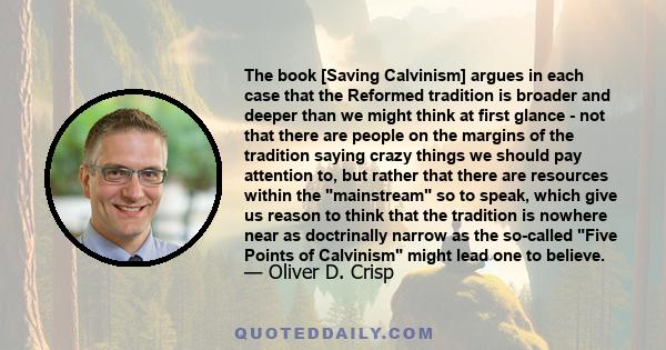 The book [Saving Calvinism] argues in each case that the Reformed tradition is broader and deeper than we might think at first glance - not that there are people on the margins of the tradition saying crazy things we