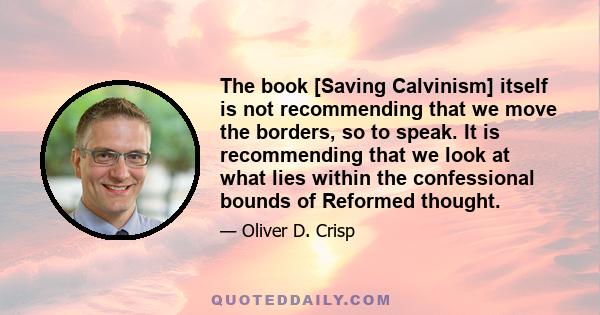 The book [Saving Calvinism] itself is not recommending that we move the borders, so to speak. It is recommending that we look at what lies within the confessional bounds of Reformed thought.