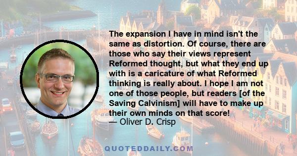 The expansion I have in mind isn't the same as distortion. Of course, there are those who say their views represent Reformed thought, but what they end up with is a caricature of what Reformed thinking is really about.