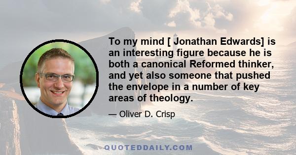 To my mind [ Jonathan Edwards] is an interesting figure because he is both a canonical Reformed thinker, and yet also someone that pushed the envelope in a number of key areas of theology.