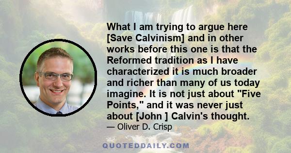 What I am trying to argue here [Save Calvinism] and in other works before this one is that the Reformed tradition as I have characterized it is much broader and richer than many of us today imagine. It is not just about 